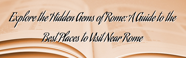 Explore the Hidden Gems of Rome: A Guide to the Best Places to Visit Near Rome