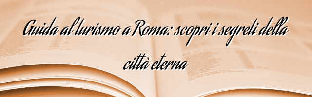 Guida al turismo a Roma: scopri i segreti della città eterna