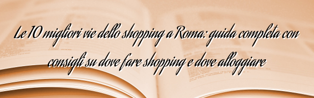 Le 10 migliori vie dello shopping a Roma: guida completa con consigli su dove fare shopping e dove alloggiare